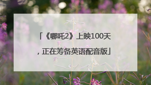 《哪吒2》上映100天，正在筹备英语配音版