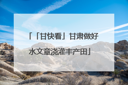 「甘快看」甘肃做好水文章浇灌丰产田
