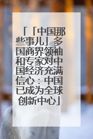 「中国那些事儿」多国商界领袖和专家对中国经济充满信心：中国已成为全球创新中心