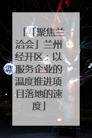 「聚焦兰洽会」兰州经开区：以服务企业的温度推进项目落地的速度