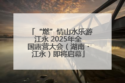 “燃”情山水乐游江永 2025年全国露营大会（湖南・江永）即将启幕
