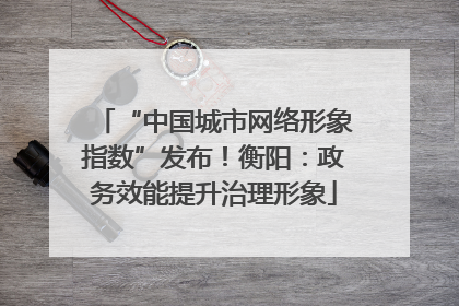 “中国城市网络形象指数”发布！衡阳：政务效能提升治理形象