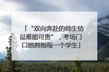 “双向奔赴的师生情最难能可贵”，考场门口她拥抱每一个学生