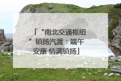 “南北交通枢纽”镇扬汽渡：端午安康 情满镇扬