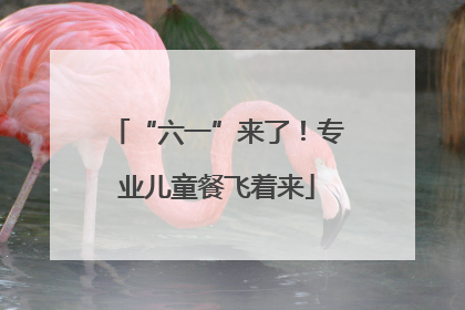 “六一”来了！专业儿童餐飞着来