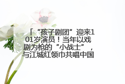 “孩子剧团”迎来101岁演员！当年以戏剧为枪的“小战士”，与江城红领巾共唱中国少年先锋队队歌