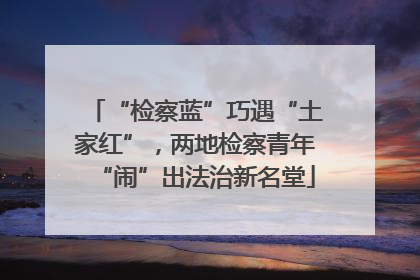 “检察蓝”巧遇“土家红”，两地检察青年“闹”出法治新名堂