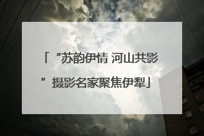 “苏韵伊情 河山共影”摄影名家聚焦伊犁