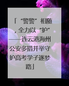 “警警”相随，全力以“护”——连云港海州公安多措并举守护高考学子逐梦路