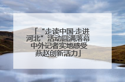 “走读中国·走进河北”活动圆满落幕 中外记者实地感受燕赵创新活力