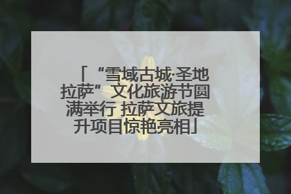 “雪域古城·圣地拉萨”文化旅游节圆满举行 拉萨文旅提升项目惊艳亮相