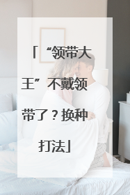“领带大王”不戴领带了？换种打法