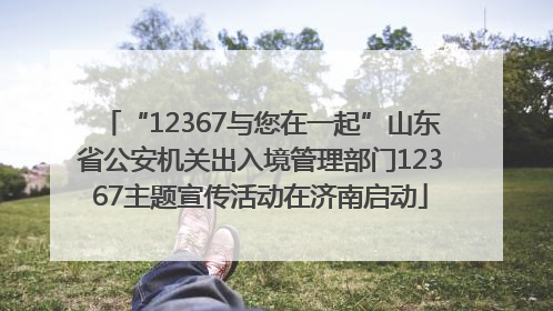 “12367与您在一起”山东省公安机关出入境管理部门12367主题宣传活动在济南启动