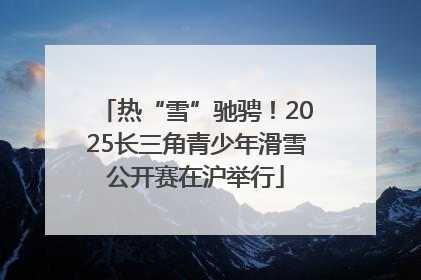 热“雪”驰骋！2025长三角青少年滑雪公开赛在沪举行
