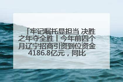 牢记嘱托显担当 决胜之年夺全胜丨今年前四个月辽宁招商引资到位资金4186.8亿元，同比增长17.4%