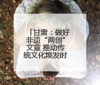 甘肃：做好非遗“两创”文章 推动传统文化焕发时代新采