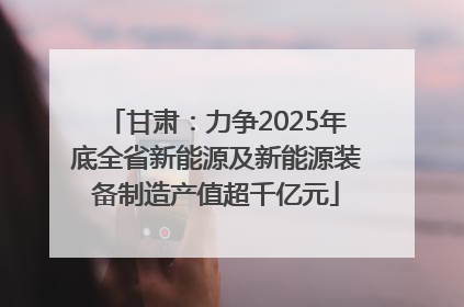 甘肃：力争2025年底全省新能源及新能源装备制造产值超千亿元