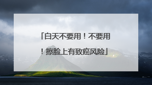 白天不要用！不要用！擦脸上有致癌风险