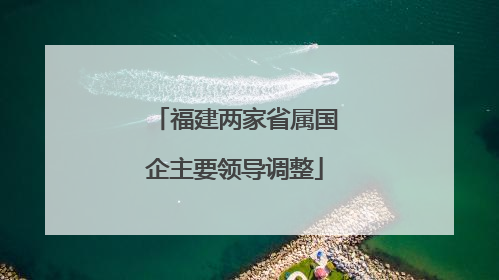 福建两家省属国企主要领导调整