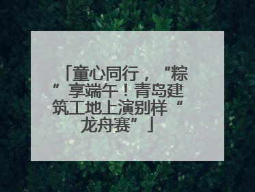 童心同行，“粽”享端午！青岛建筑工地上演别样“龙舟赛”