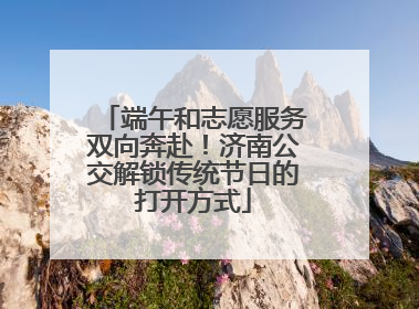 端午和志愿服务双向奔赴！济南公交解锁传统节日的打开方式