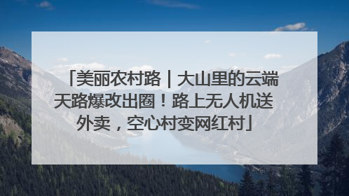 美丽农村路｜大山里的云端天路爆改出圈！路上无人机送外卖，空心村变网红村