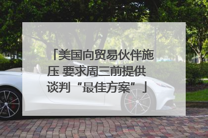 美国向贸易伙伴施压 要求周三前提供谈判“最佳方案”
