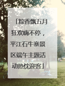 粽香飘五月狂欢嗨不停，平江石牛寨景区端午主题活动热忱迎客