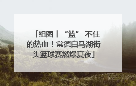组图丨“篮” 不住的热血！常德白马湖街头篮球赛燃爆夏夜