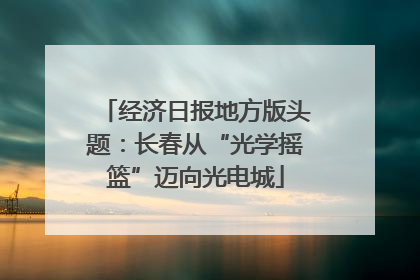 经济日报地方版头题：长春从“光学摇篮”迈向光电城