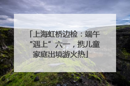 上海虹桥边检：端午“遇上”六一，携儿童家庭出境游火热