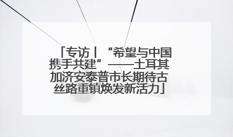 专访丨“希望与中国携手共建”——土耳其加济安泰普市长期待古丝路重镇焕发新活力
