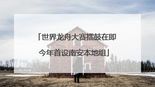 世界龙舟大赛擂鼓在即 今年首设南安本地组
