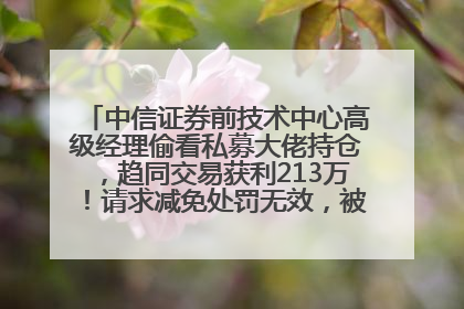 中信证券前技术中心高级经理偷看私募大佬持仓，趋同交易获利213万！请求减免处罚无效，被罚没426万