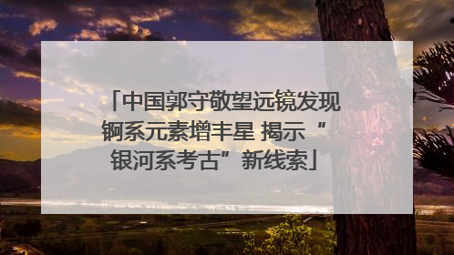 中国郭守敬望远镜发现锕系元素增丰星 揭示“银河系考古”新线索