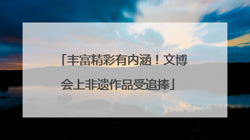 丰富精彩有内涵！文博会上非遗作品受追捧