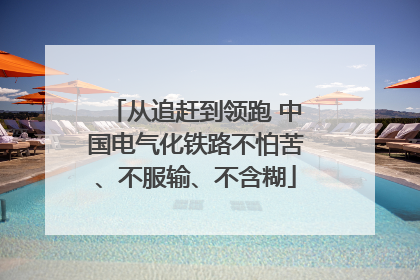 从追赶到领跑 中国电气化铁路不怕苦、不服输、不含糊