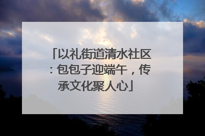 以礼街道清水社区：包包子迎端午，传承文化聚人心