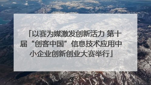 以赛为媒激发创新活力 第十届“创客中国”信息技术应用中小企业创新创业大赛举行