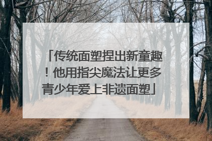 传统面塑捏出新童趣！他用指尖魔法让更多青少年爱上非遗面塑