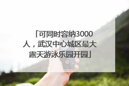 可同时容纳3000人，武汉中心城区最大露天游泳乐园开园