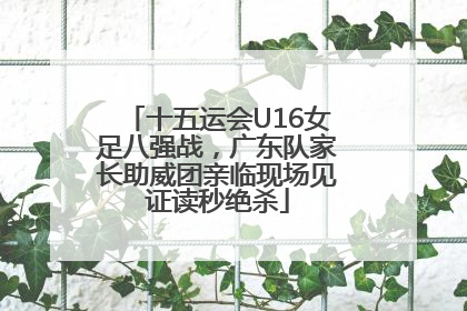 十五运会U16女足八强战，广东队家长助威团亲临现场见证读秒绝杀