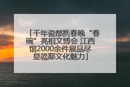 千年瓷都携春晚“春碗”亮相文博会 江西馆2000余件展品尽显赣鄱文化魅力