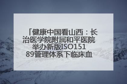 健康中国看山西：长治医学院附属和平医院举办新版ISO15189管理体系下临床血液检验培训班