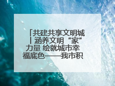 共建共享文明城丨涵养文明“家”力量 绘就城市幸福底色——我市积极推进家庭家教家风建设工作综述