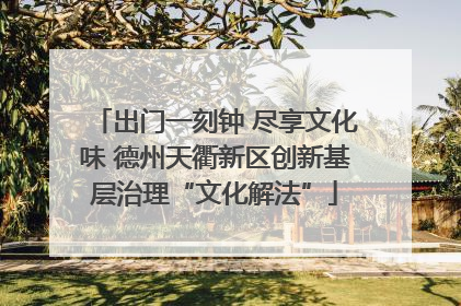 出门一刻钟 尽享文化味 德州天衢新区创新基层治理“文化解法”