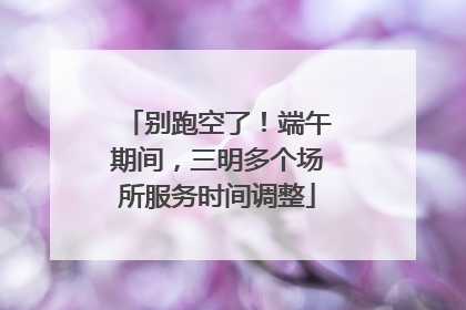 别跑空了！端午期间，三明多个场所服务时间调整