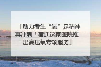 助力考生“氧”足精神再冲刺！宿迁这家医院推出高压氧专项服务