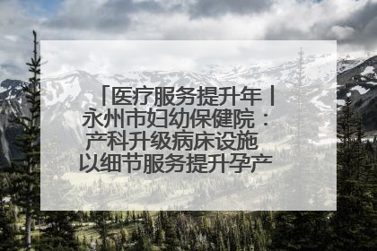 医疗服务提升年丨永州市妇幼保健院：产科升级病床设施 以细节服务提升孕产妇就医体验