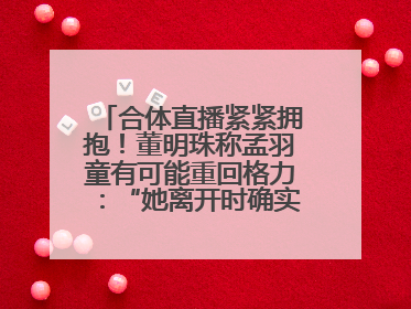 合体直播紧紧拥抱！董明珠称孟羽童有可能重回格力：“她离开时确实犯了很大的错”